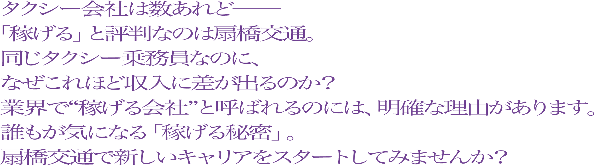 タクシー会社は数あれど──「稼げる」と評判なのは扇橋交通。同じタクシー乗務員なのに、なぜこれほど収入に差が出るのか？業界で“稼げる会社”と呼ばれるのには、明確な理由があります。誰もが気になる「稼げる秘密」。扇橋交通で新しいキャリアをスタートしてみませんか？