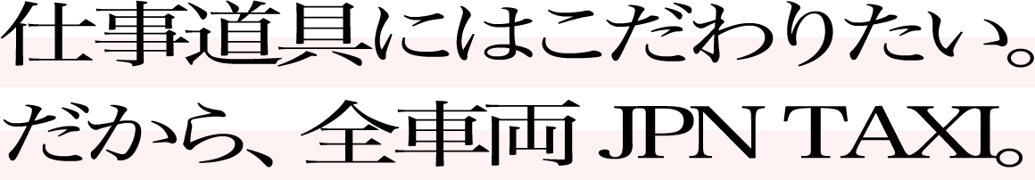 仕事道具にはこだわりたい。だから、全車両 JPN TAXI。